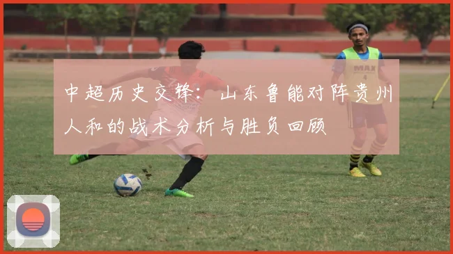 中超历史交锋：山东鲁能对阵贵州人和的战术分析与胜负回顾