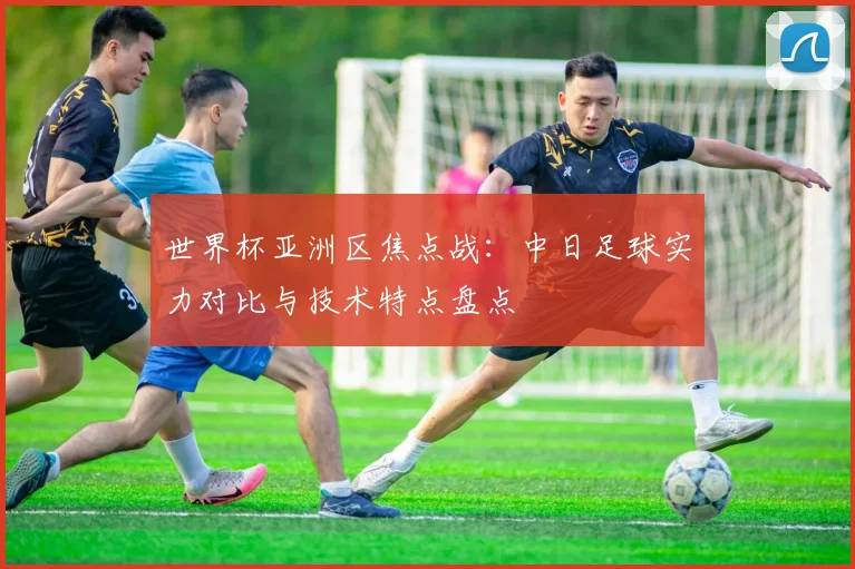 世界杯亚洲区焦点战：中日足球实力对比与技术特点盘点
